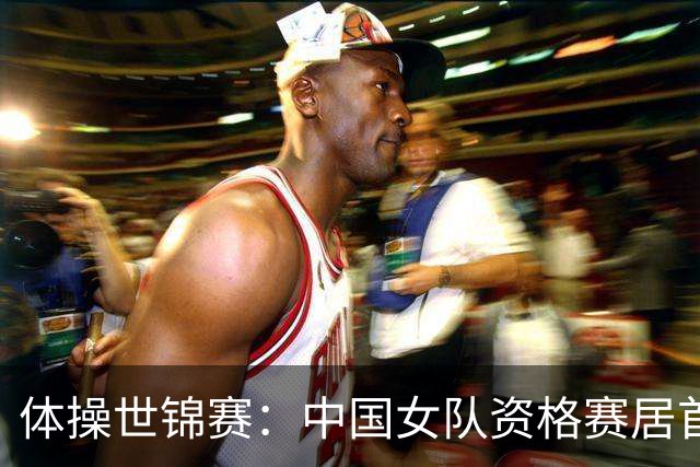 体操世锦赛：中国女队资格赛居首 男队排第四进决赛