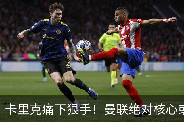 卡里克痛下狠手！曼联绝对核心或被拿下！红魔奇兵静待救主