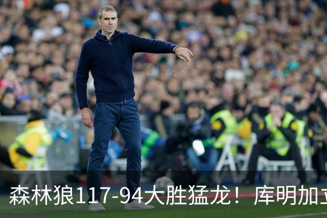 森林狼117-94大胜猛龙！库明加立大功，此战看到4个事实：8换2交易很值得