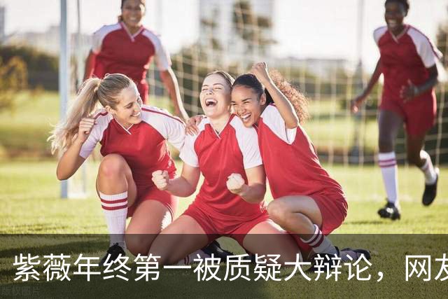 紫薇年终第一被质疑大辩论，网友评阿卡战维赛：580万事件翻篇