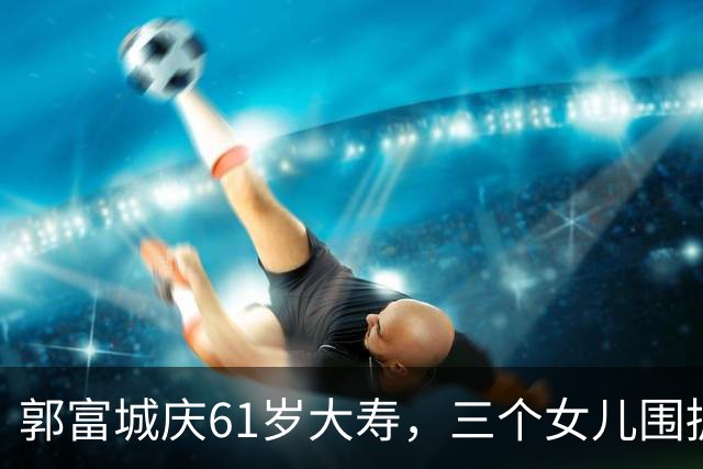 郭富城庆61岁大寿，三个女儿围拥笑容灿烂，方媛踮脚紧贴好幸福