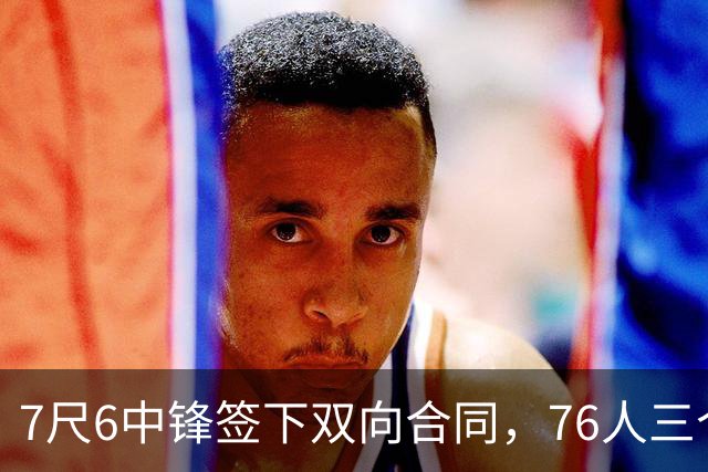 7尺6中锋签下双向合同，76人三个名额全部填满